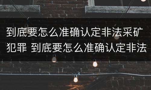 到底要怎么准确认定非法采矿犯罪 到底要怎么准确认定非法采矿犯罪案件