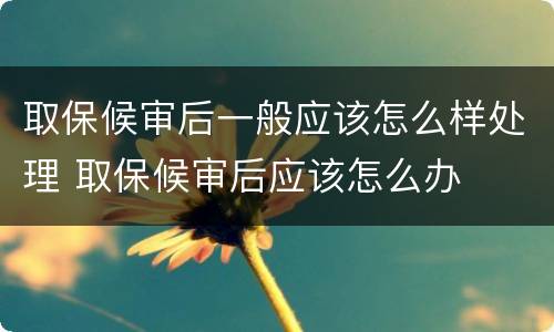 取保候审后一般应该怎么样处理 取保候审后应该怎么办