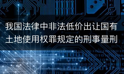 我国法律中非法低价出让国有土地使用权罪规定的刑事量刑幅度是什么