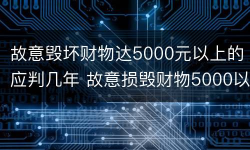 故意毁坏财物达5000元以上的应判几年 故意损毁财物5000以上