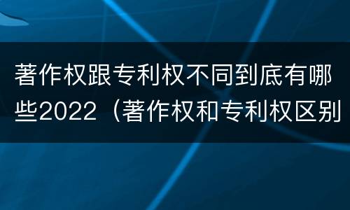 著作权跟专利权不同到底有哪些2022(著作权和专利权区别)