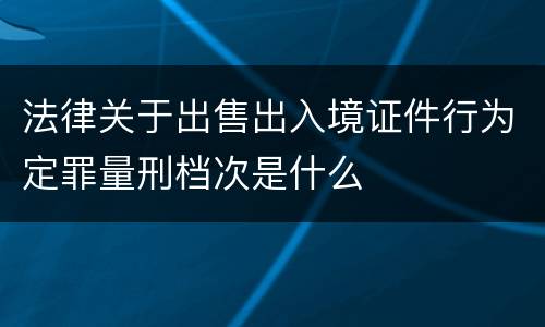 法律关于出售出入境证件行为定罪量刑档次是什么