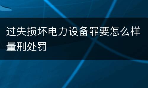 过失损坏电力设备罪要怎么样量刑处罚