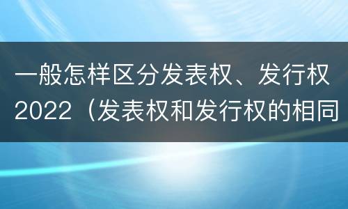 一般怎样区分发表权、发行权2022（发表权和发行权的相同点）