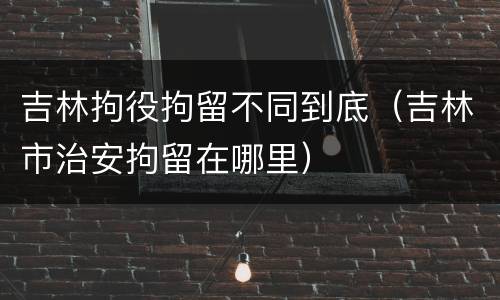 吉林拘役拘留不同到底（吉林市治安拘留在哪里）