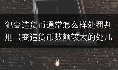 犯变造货币通常怎么样处罚判刑（变造货币数额较大的处几年以下有期徒刑）