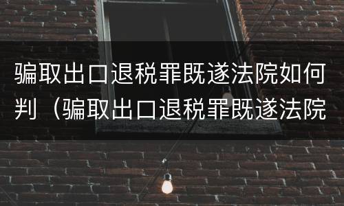 骗取出口退税罪既遂法院如何判（骗取出口退税罪既遂法院如何判刑）