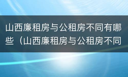 山西廉租房与公租房不同有哪些（山西廉租房与公租房不同有哪些条件）