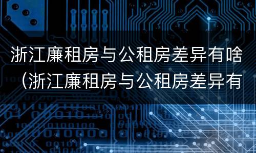 浙江廉租房与公租房差异有啥（浙江廉租房与公租房差异有啥影响）