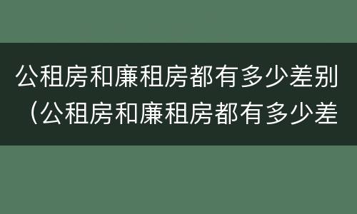 公租房和廉租房都有多少差别（公租房和廉租房都有多少差别呢）