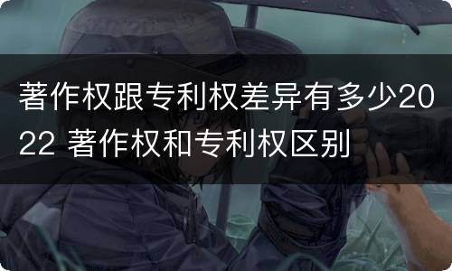 著作权跟专利权差异有多少2022 著作权和专利权区别