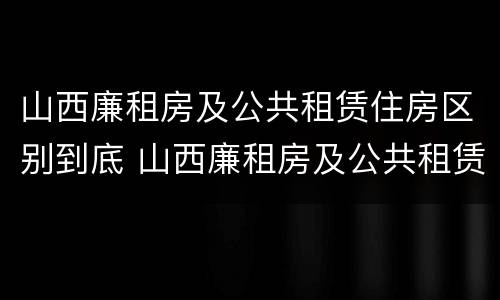 山西廉租房及公共租赁住房区别到底 山西廉租房及公共租赁住房区别到底是什么