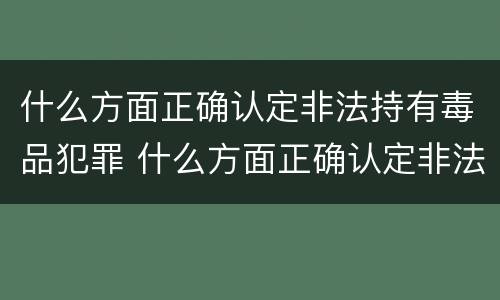 什么方面正确认定非法持有毒品犯罪 什么方面正确认定非法持有毒品犯罪