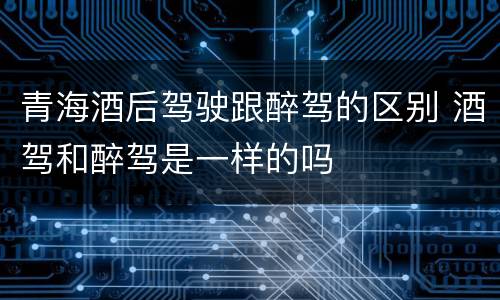 青海酒后驾驶跟醉驾的区别 酒驾和醉驾是一样的吗