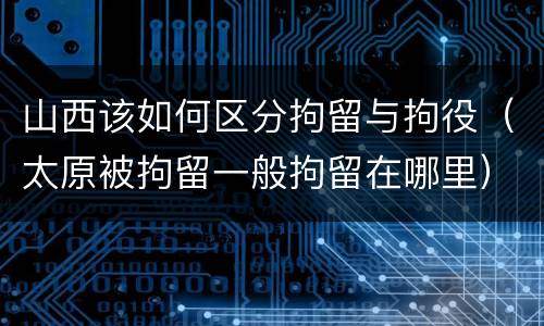 山西该如何区分拘留与拘役（太原被拘留一般拘留在哪里）