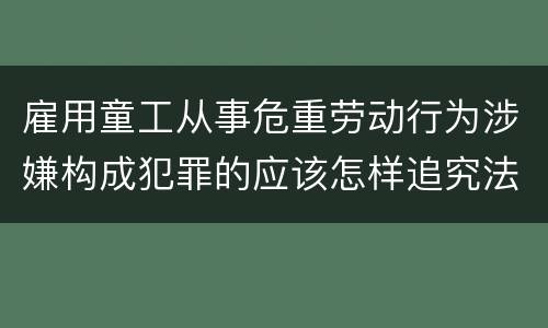 雇用童工从事危重劳动行为涉嫌构成犯罪的应该怎样追究法律责任