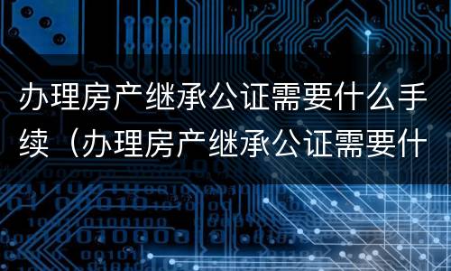 办理房产继承公证需要什么手续（办理房产继承公证需要什么手续费用）