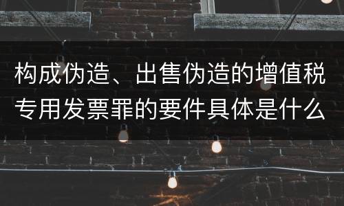 构成伪造、出售伪造的增值税专用发票罪的要件具体是什么