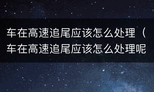 车在高速追尾应该怎么处理（车在高速追尾应该怎么处理呢）