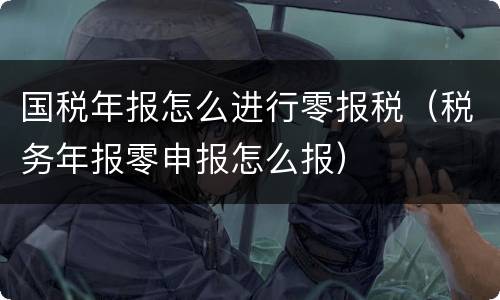 国税年报怎么进行零报税（税务年报零申报怎么报）