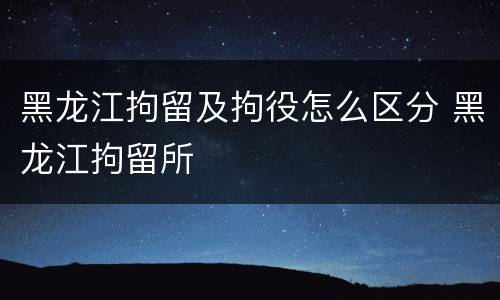 黑龙江拘留及拘役怎么区分 黑龙江拘留所