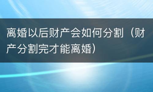 离婚以后财产会如何分割（财产分割完才能离婚）
