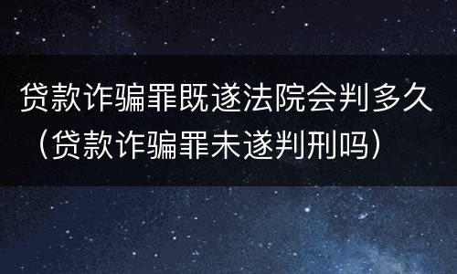 贷款诈骗罪既遂法院会判多久（贷款诈骗罪未遂判刑吗）