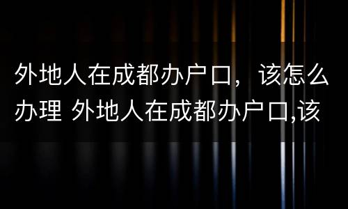外地人在成都办户口，该怎么办理 外地人在成都办户口,该怎么办理手续