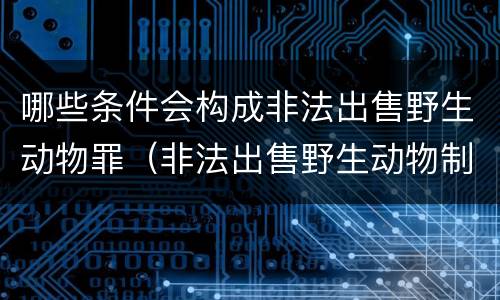 哪些条件会构成非法出售野生动物罪（非法出售野生动物制品罪数额标准）
