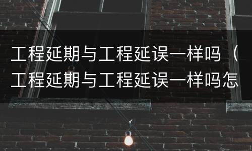 工程延期与工程延误一样吗（工程延期与工程延误一样吗怎么办）