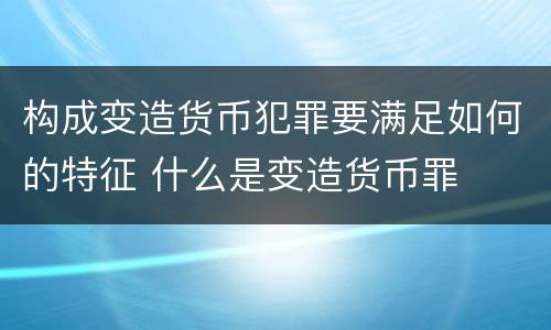 构成变造货币犯罪要满足如何的特征 什么是变造货币罪