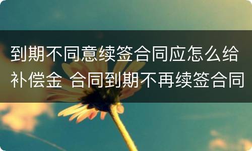 到期不同意续签合同应怎么给补偿金 合同到期不再续签合同的有没有补偿款