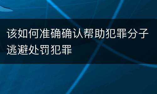 该如何准确确认帮助犯罪分子逃避处罚犯罪