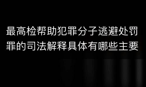 最高检帮助犯罪分子逃避处罚罪的司法解释具体有哪些主要规定