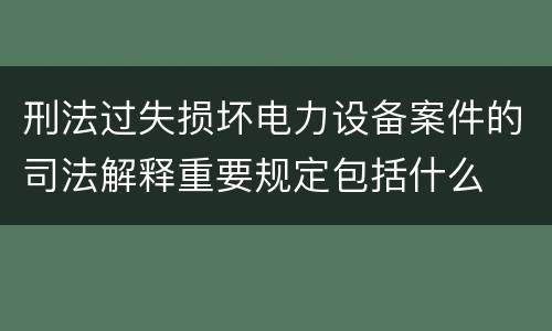 刑法过失损坏电力设备案件的司法解释重要规定包括什么