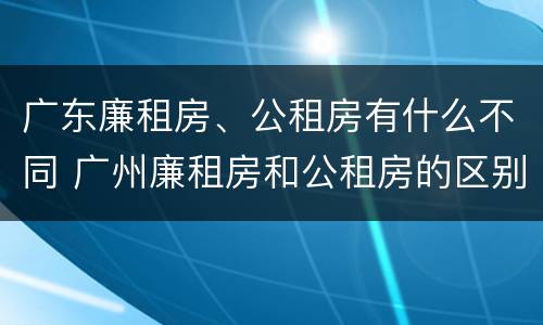 广东廉租房、公租房有什么不同 广州廉租房和公租房的区别