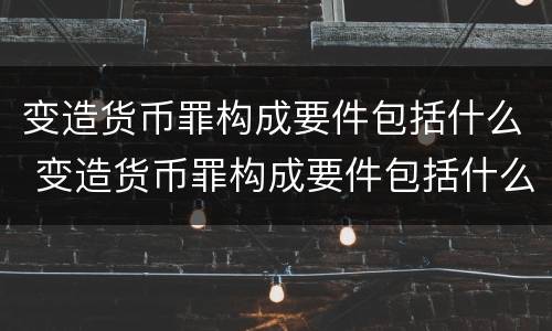 变造货币罪构成要件包括什么 变造货币罪构成要件包括什么意思