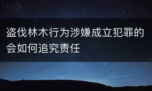 盗伐林木行为涉嫌成立犯罪的会如何追究责任