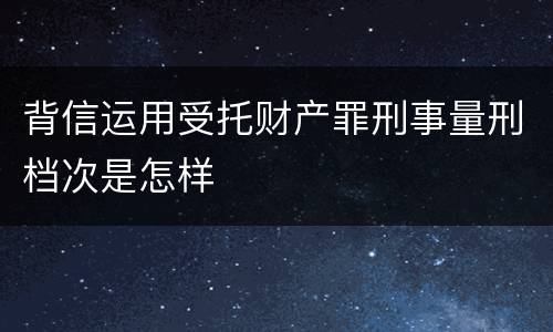 背信运用受托财产罪刑事量刑档次是怎样