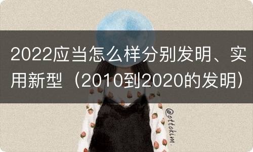 2022应当怎么样分别发明、实用新型（2010到2020的发明）