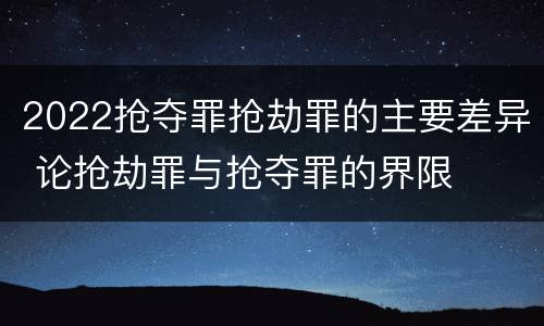 2022抢夺罪抢劫罪的主要差异 论抢劫罪与抢夺罪的界限