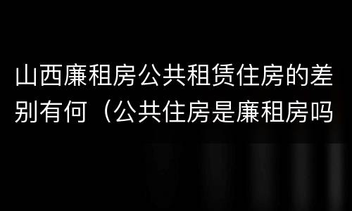 山西廉租房公共租赁住房的差别有何（公共住房是廉租房吗）