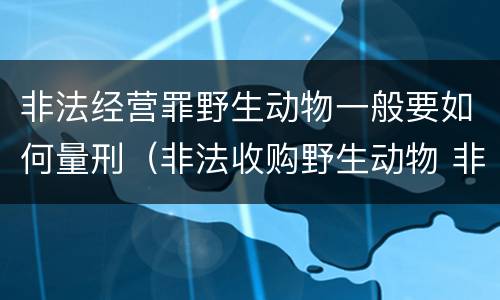 非法经营罪野生动物一般要如何量刑（非法收购野生动物 非法经营罪）