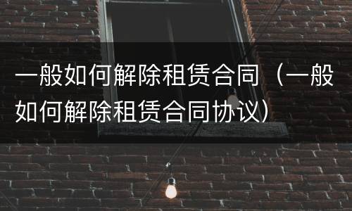 一般如何解除租赁合同（一般如何解除租赁合同协议）