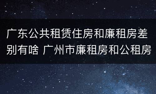 广东公共租赁住房和廉租房差别有啥 广州市廉租房和公租房的区别