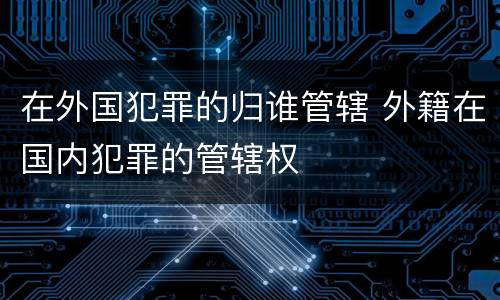 在外国犯罪的归谁管辖 外籍在国内犯罪的管辖权