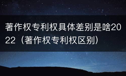 著作权专利权具体差别是啥2022（著作权专利权区别）