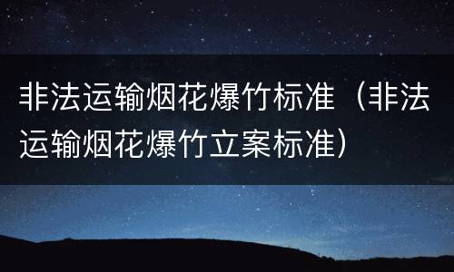 非法运输烟花爆竹标准（非法运输烟花爆竹立案标准）