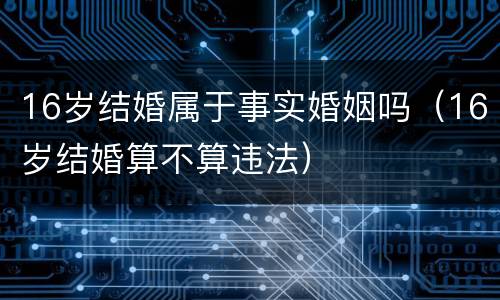 16岁结婚属于事实婚姻吗(16岁结婚算不算违法)