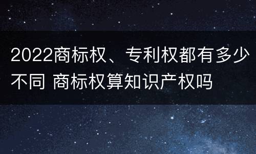 2022商标权、专利权都有多少不同 商标权算知识产权吗